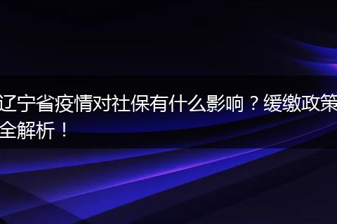 辽宁省疫情对社保有什么影响？缓缴政策全解析！