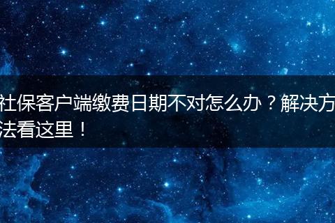社保客户端缴费日期不对怎么办?解决方法看这里!