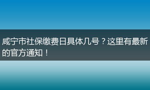 咸宁市社保缴费日具体几号？这里有最新的官方通知！