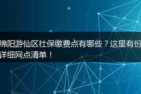 绵阳游仙区社保缴费点有哪些？这里有份详细网点清单！