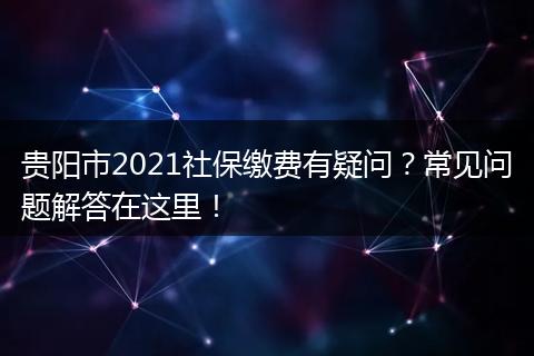 贵阳市2021社保缴费有疑问？常见问题解答在这里！