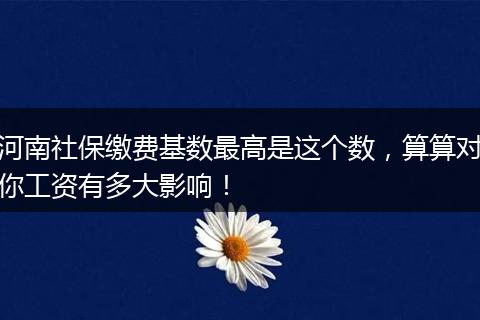 河南社保缴费基数最高是这个数，算算对你工资有多大影响！