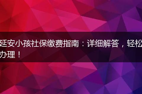 延安小孩社保缴费指南：详细解答，轻松办理！