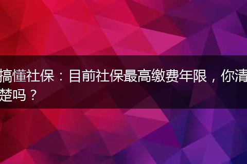 搞懂社保:目前社保最高缴费年限,你清楚吗?