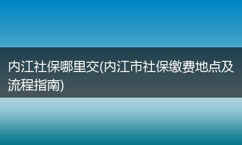 内江社保哪里交(内江市社保缴费地点及流程指南)