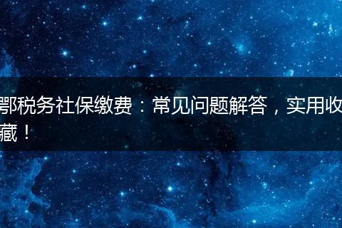 鄂税务社保缴费：常见问题解答，实用收藏！