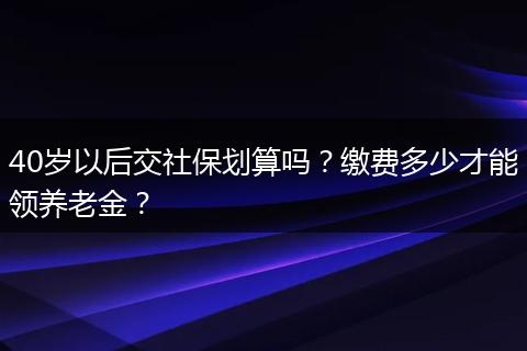40岁以后交社保划算吗？缴费多少才能领养老金？