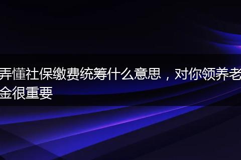 弄懂社保缴费统筹什么意思，对你领养老金很重要