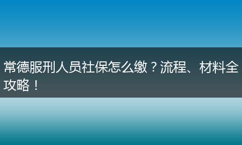 常德服刑人员社保怎么缴?流程、材料全攻略!