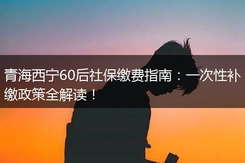 青海西宁60后社保缴费指南:一次性补缴政策全解读!