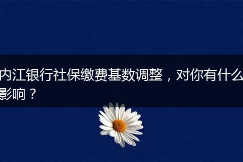 内江银行社保缴费基数调整,对你有什么影响?