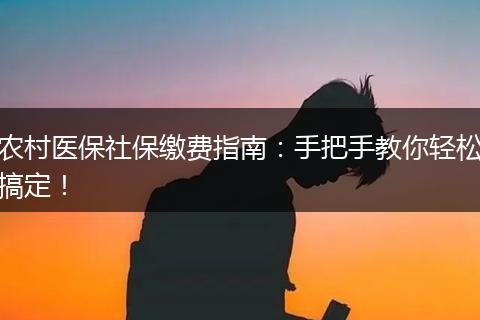 农村医保社保缴费指南：手把手教你轻松搞定！