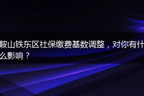 鞍山铁东区社保缴费基数调整,对你有什么影响?