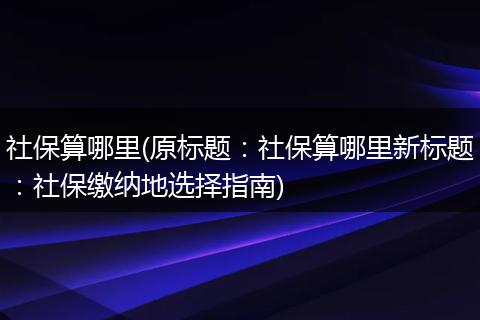 社保算哪里(原标题：社保算哪里新标题：社保缴纳地选择指南)
