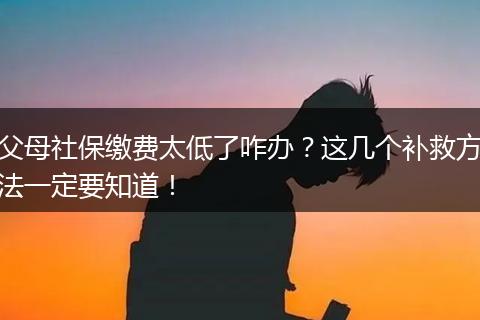 父母社保缴费太低了咋办？这几个补救方法一定要知道！