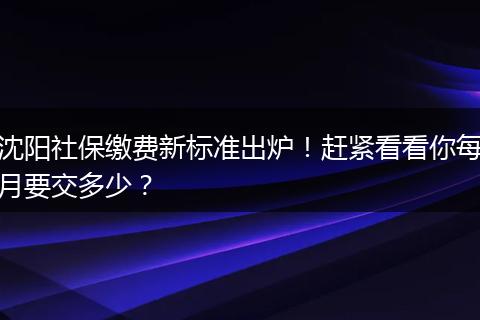 沈阳社保缴费新标准出炉!赶紧看看你每月要交多少?