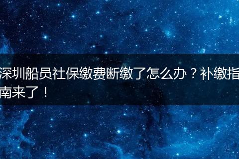 深圳船员社保缴费断缴了怎么办？补缴指南来了！
