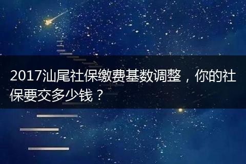 2017汕尾社保缴费基数调整，你的社保要交多少钱？