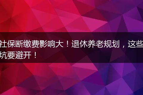 社保断缴费影响大！退休养老规划，这些坑要避开！
