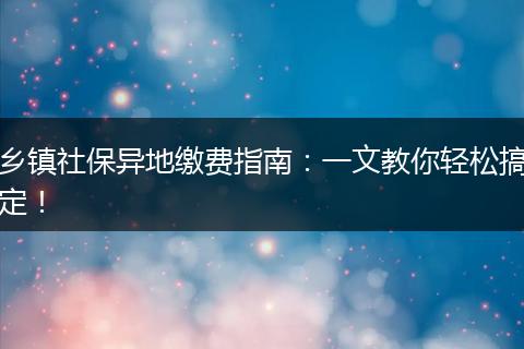 乡镇社保异地缴费指南：一文教你轻松搞定！