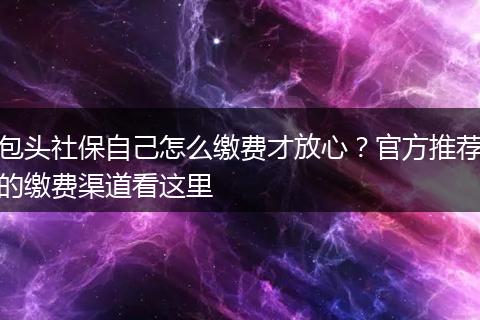 包头社保自己怎么缴费才放心?官方推荐的缴费渠道看这里