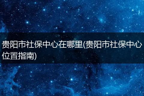 贵阳市社保中心在哪里(贵阳市社保中心位置指南)