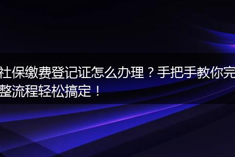 社保缴费登记证怎么办理？手把手教你完整流程轻松搞定！