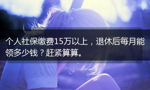 个人社保缴费15万以上，退休后每月能领多少钱？赶紧算算。