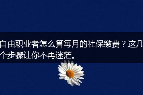 自由职业者怎么算每月的社保缴费？这几个步骤让你不再迷茫。