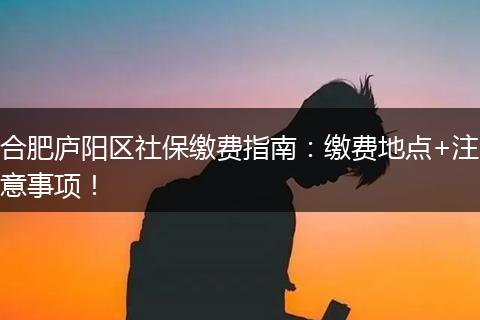 合肥庐阳区社保缴费指南:缴费地点+注意事项!