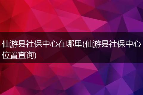 仙游县社保中心在哪里(仙游县社保中心位置查询)