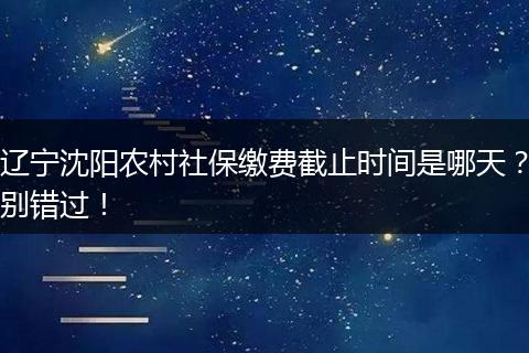 辽宁沈阳农村社保缴费截止时间是哪天?别错过!