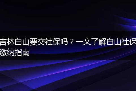 吉林白山要交社保吗？一文了解白山社保缴纳指南