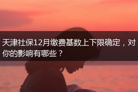 天津社保12月缴费基数上下限确定,对你的影响有哪些?