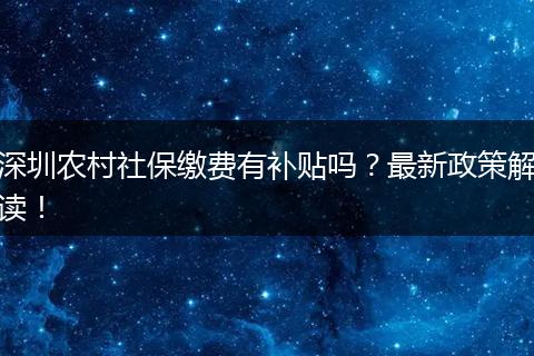 深圳农村社保缴费有补贴吗？最新政策解读！