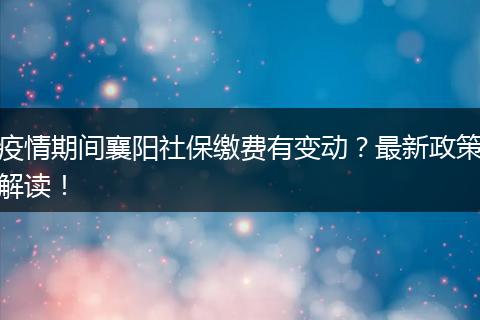 疫情期间襄阳社保缴费有变动?最新政策解读!