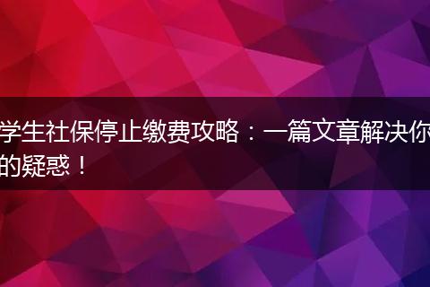 学生社保停止缴费攻略:一篇文章解决你的疑惑!