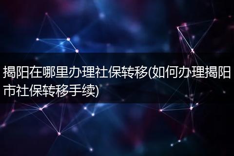 揭阳在哪里办理社保转移(如何办理揭阳市社保转移手续)