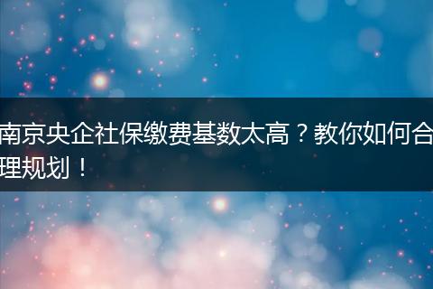 南京央企社保缴费基数太高？教你如何合理规划！