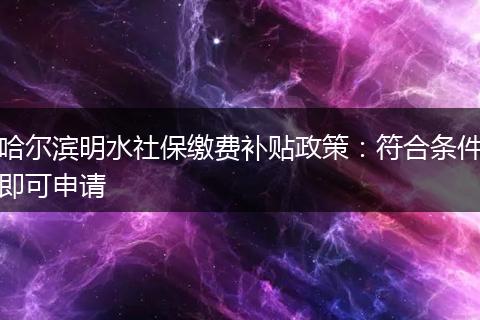 哈尔滨明水社保缴费补贴政策：符合条件即可申请