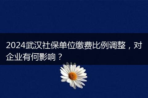 2024武汉社保单位缴费比例调整，对企业有何影响？