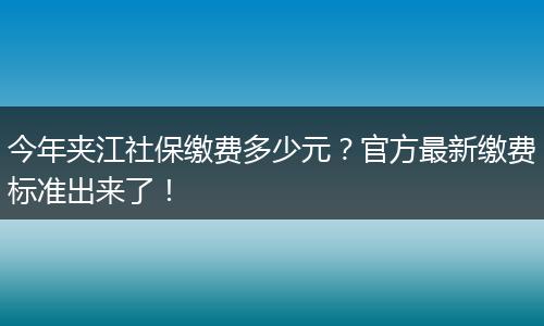 今年夹江社保缴费多少元？官方最新缴费标准出来了！