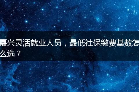 嘉兴灵活就业人员，最低社保缴费基数怎么选？