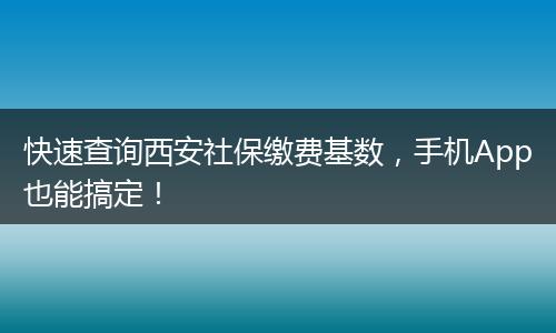 快速查询西安社保缴费基数，手机App也能搞定！