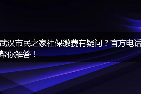 武汉市民之家社保缴费有疑问？官方电话帮你解答！