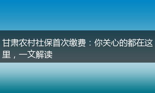 甘肃农村社保首次缴费:你关心的都在这里,一文解读