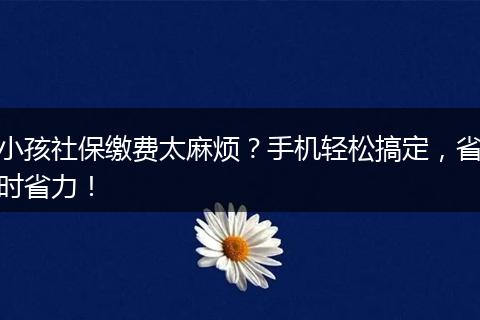 小孩社保缴费太麻烦?手机轻松搞定,省时省力!