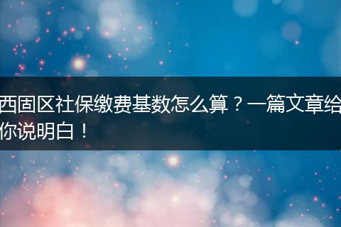 西固区社保缴费基数怎么算？一篇文章给你说明白！