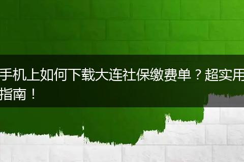 手机上如何下载大连社保缴费单？超实用指南！