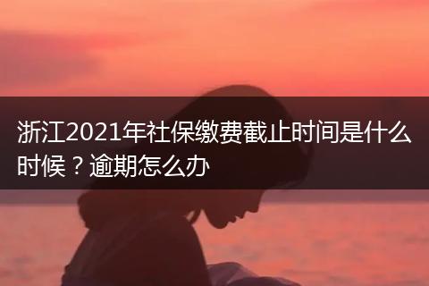 浙江2021年社保缴费截止时间是什么时候？逾期怎么办